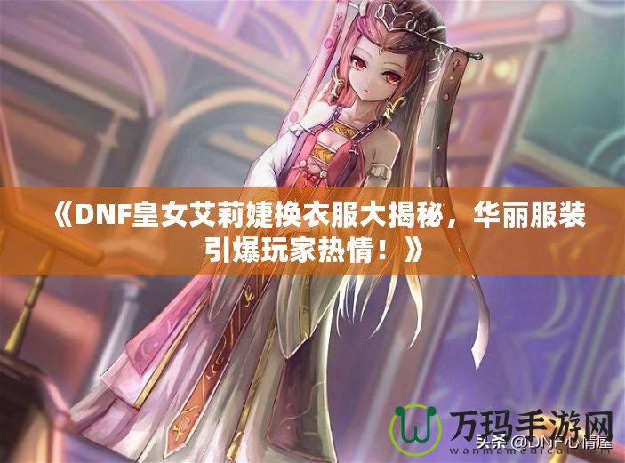 《DNF皇女艾莉婕換衣服大揭秘，華麗服裝引爆玩家熱情！》