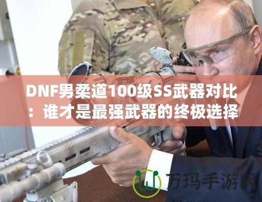 DNF男柔道100級(jí)SS武器對(duì)比：誰才是最強(qiáng)武器的終極選擇？