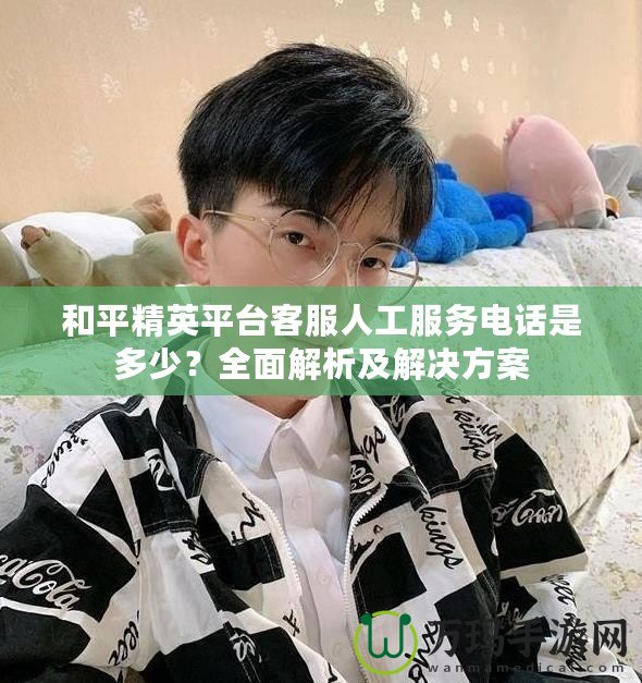 和平精英平臺客服人工服務(wù)電話是多少？全面解析及解決方案