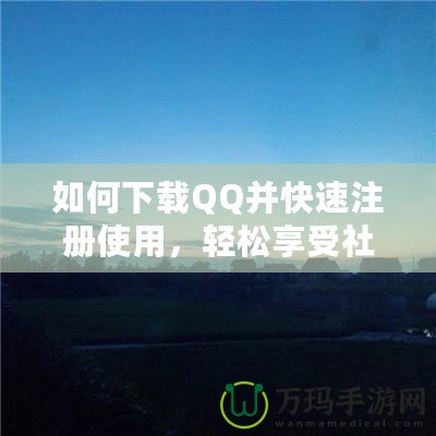 如何下載QQ并快速注冊(cè)使用，輕松享受社交新體驗(yàn)