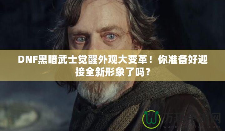 DNF黑暗武士覺醒外觀大變革！你準備好迎接全新形象了嗎？