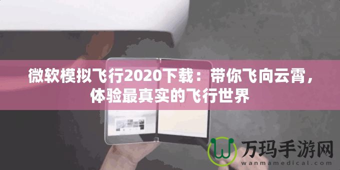 微軟模擬飛行2020下載：帶你飛向云霄，體驗(yàn)最真實(shí)的飛行世界