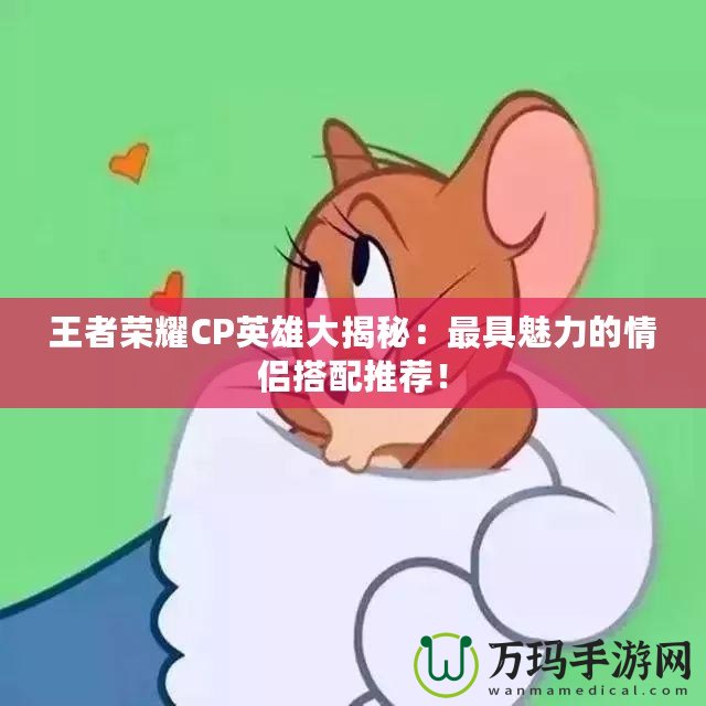 王者榮耀CP英雄大揭秘：最具魅力的情侶搭配推薦！