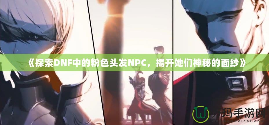 《探索DNF中的粉色頭發(fā)NPC，揭開她們神秘的面紗》