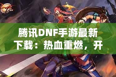 騰訊DNF手游最新下載：熱血重燃，開啟你的地下城冒險之旅！