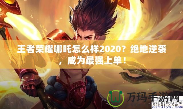 王者榮耀哪吒怎么樣2020？絕地逆襲，成為最強(qiáng)上單！