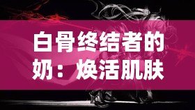 白骨終結(jié)者的奶：煥活肌膚的秘密武器，逆齡神奇之選