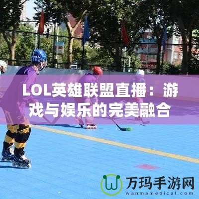 LOL英雄聯(lián)盟直播：游戲與娛樂的完美融合，觀賽新體驗