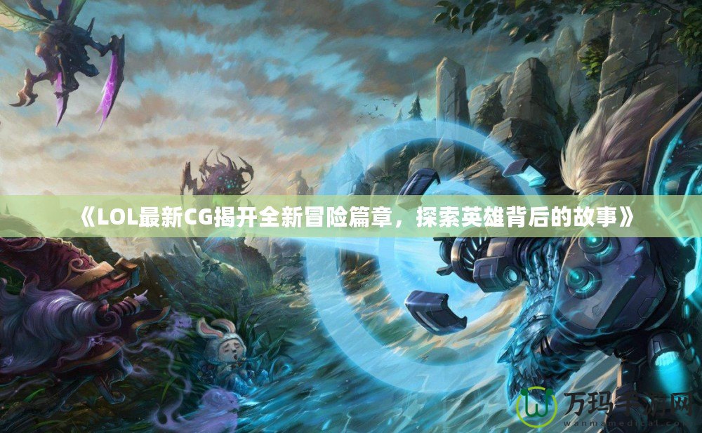 《LOL最新CG揭開全新冒險篇章，探索英雄背后的故事》