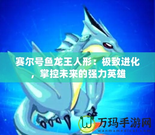 賽爾號(hào)魚龍王人形：極致進(jìn)化，掌控未來(lái)的強(qiáng)力英雄