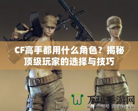 CF高手都用什么角色？揭秘頂級(jí)玩家的選擇與技巧