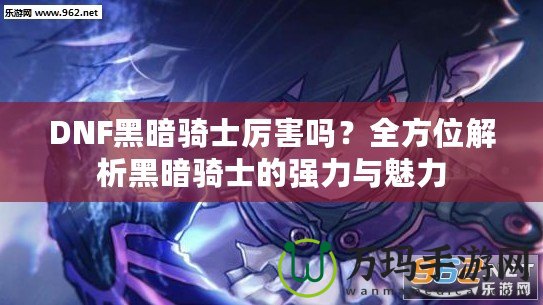 DNF黑暗騎士厲害嗎？全方位解析黑暗騎士的強力與魅力