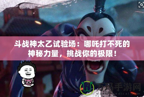 斗戰(zhàn)神太乙試驗場：哪吒打不死的神秘力量，挑戰(zhàn)你的極限！