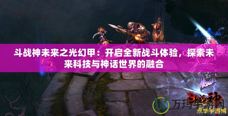 斗戰(zhàn)神未來之光幻甲：開啟全新戰(zhàn)斗體驗，探索未來科技與神話世界的融合