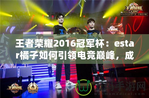 王者榮耀2016冠軍杯：estar橘子如何引領(lǐng)電競巔峰，成就傳奇