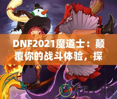 DNF2021魔道士：顛覆你的戰(zhàn)斗體驗(yàn)，探索最強(qiáng)魔法的力量