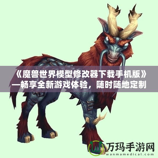 《魔獸世界模型修改器下載手機版》—暢享全新游戲體驗，隨時隨地定制你專屬的魔獸世界！