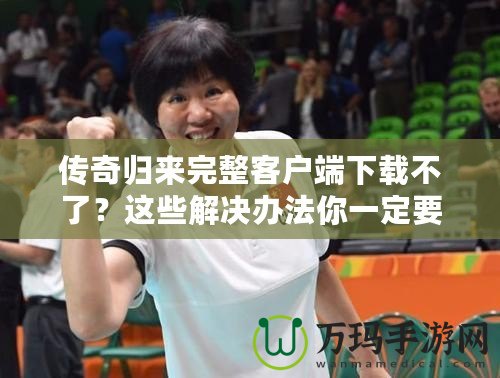 傳奇歸來完整客戶端下載不了？這些解決辦法你一定要知道！