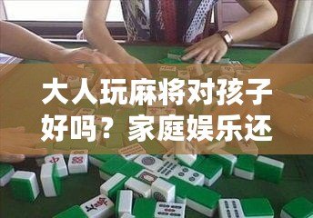 大人玩麻將對孩子好嗎？家庭娛樂還是隱形危害？