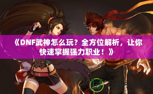 《DNF武神怎么玩？全方位解析，讓你快速掌握強(qiáng)力職業(yè)！》