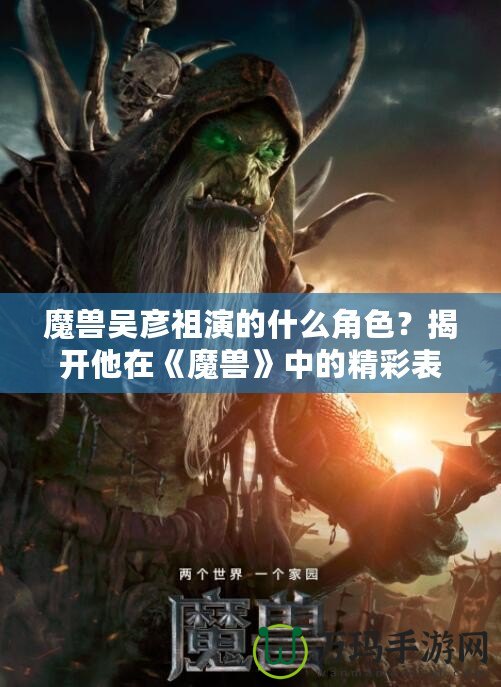 魔獸吳彥祖演的什么角色？揭開他在《魔獸》中的精彩表現(xiàn)