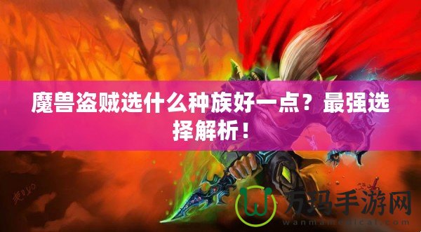 魔獸盜賊選什么種族好一點？最強選擇解析！