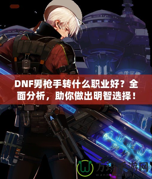 DNF男槍手轉(zhuǎn)什么職業(yè)好？全面分析，助你做出明智選擇！