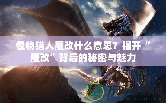 怪物獵人魔改什么意思？揭開“魔改”背后的秘密與魅力