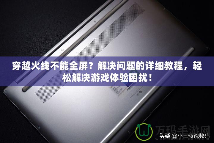 穿越火線不能全屏？解決問題的詳細教程，輕松解決游戲體驗困擾！