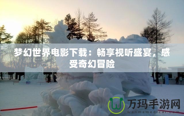 夢(mèng)幻世界電影下載：暢享視聽(tīng)盛宴，感受奇幻冒險(xiǎn)