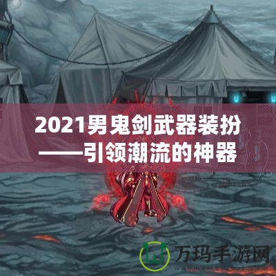 2021男鬼劍武器裝扮——引領潮流的神器之選！