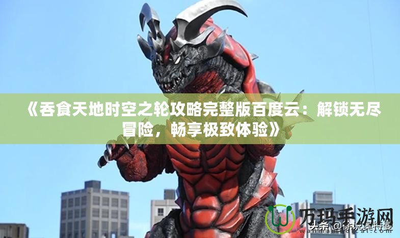 《吞食天地時(shí)空之輪攻略完整版百度云：解鎖無盡冒險(xiǎn)，暢享極致體驗(yàn)》
