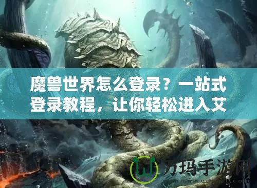 魔獸世界怎么登錄？一站式登錄教程，讓你輕松進入艾澤拉斯！