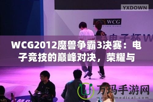 WCG2012魔獸爭霸3決賽：電子競技的巔峰對(duì)決，榮耀與夢想的碰撞