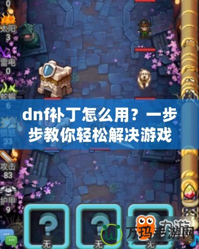 dnf補丁怎么用？一步步教你輕松解決游戲卡頓、閃退問題！