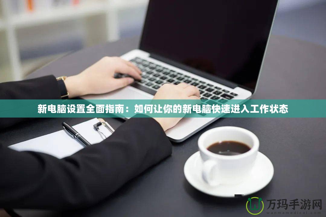 新電腦設(shè)置全面指南：如何讓你的新電腦快速進(jìn)入工作狀態(tài)