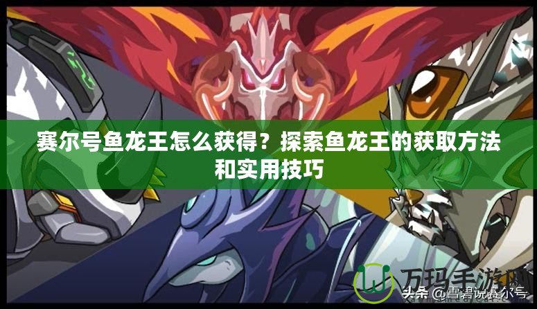 賽爾號魚龍王怎么獲得？探索魚龍王的獲取方法和實用技巧