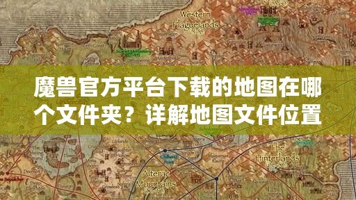 魔獸官方平臺下載的地圖在哪個文件夾？詳解地圖文件位置與管理技巧